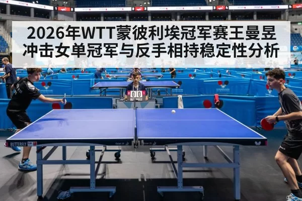 2026年WTT蒙彼利埃冠军赛王曼昱冲击女单冠军与反手相持稳定性分析
