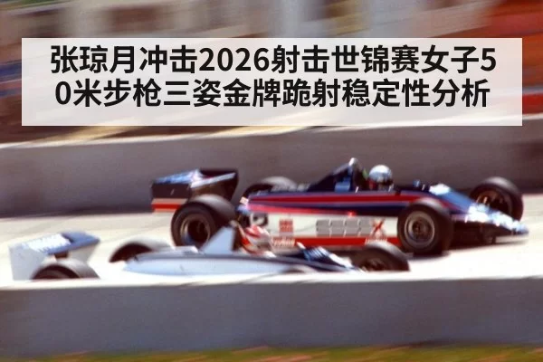 张琼月冲击2026射击世锦赛女子50米步枪三姿金牌跪射稳定性分析